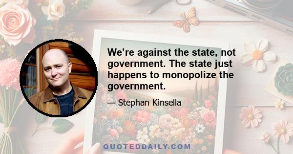 We’re against the state, not government. The state just happens to monopolize the government.