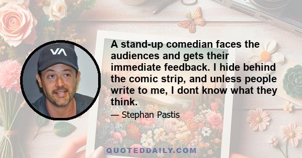 A stand-up comedian faces the audiences and gets their immediate feedback. I hide behind the comic strip, and unless people write to me, I dont know what they think.