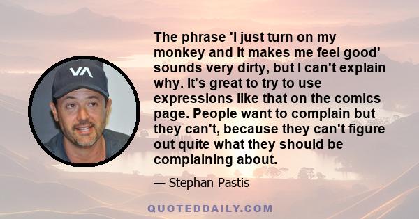 The phrase 'I just turn on my monkey and it makes me feel good' sounds very dirty, but I can't explain why. It's great to try to use expressions like that on the comics page. People want to complain but they can't,