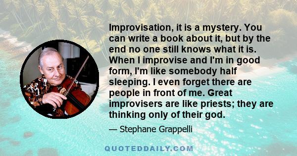 Improvisation, it is a mystery. You can write a book about it, but by the end no one still knows what it is. When I improvise and I'm in good form, I'm like somebody half sleeping. I even forget there are people in