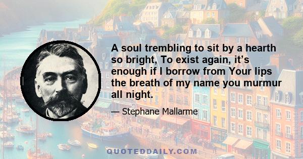 A soul trembling to sit by a hearth so bright, To exist again, it’s enough if I borrow from Your lips the breath of my name you murmur all night.