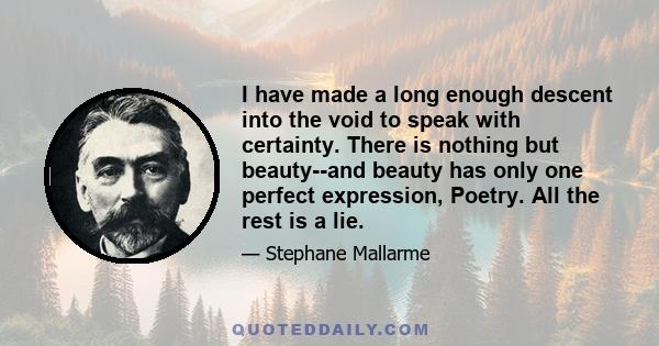 I have made a long enough descent into the void to speak with certainty. There is nothing but beauty--and beauty has only one perfect expression, Poetry. All the rest is a lie.