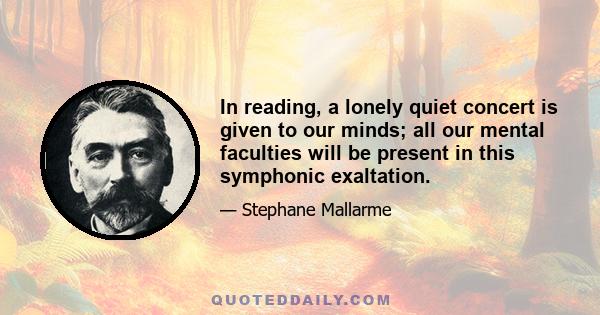 In reading, a lonely quiet concert is given to our minds; all our mental faculties will be present in this symphonic exaltation.