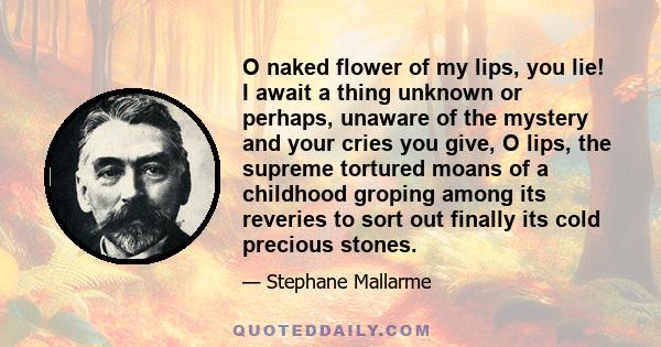 O naked flower of my lips, you lie! I await a thing unknown or perhaps, unaware of the mystery and your cries you give, O lips, the supreme tortured moans of a childhood groping among its reveries to sort out finally