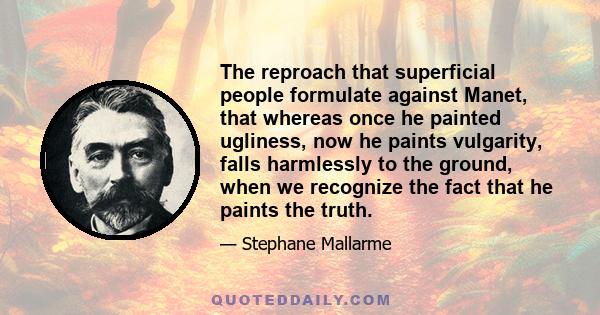 The reproach that superficial people formulate against Manet, that whereas once he painted ugliness, now he paints vulgarity, falls harmlessly to the ground, when we recognize the fact that he paints the truth.