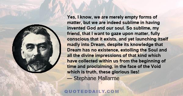 Yes, I know, we are merely empty forms of matter, but we are indeed sublime in having invented God and our soul. So sublime, my friend, that I want to gaze upon matter, fully conscious that it exists, and yet launching