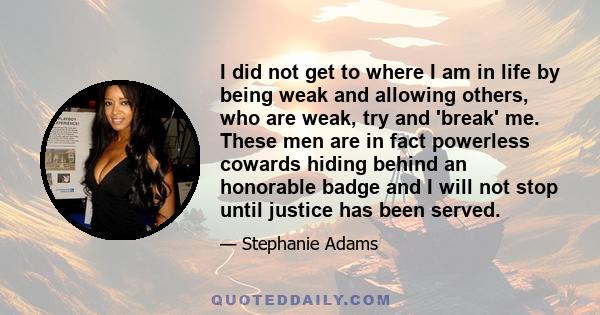 I did not get to where I am in life by being weak and allowing others, who are weak, try and 'break' me. These men are in fact powerless cowards hiding behind an honorable badge and I will not stop until justice has