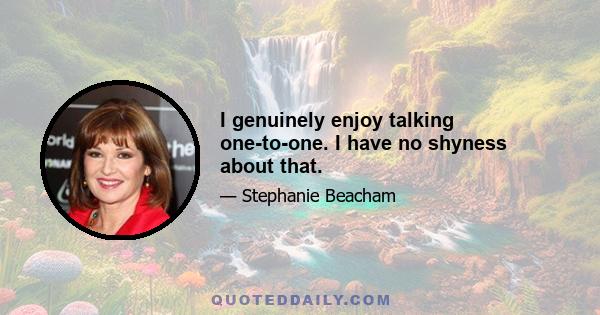 I genuinely enjoy talking one-to-one. I have no shyness about that.