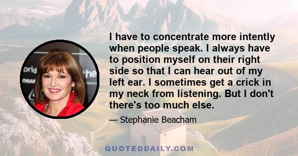 I have to concentrate more intently when people speak. I always have to position myself on their right side so that I can hear out of my left ear. I sometimes get a crick in my neck from listening. But I don't there's