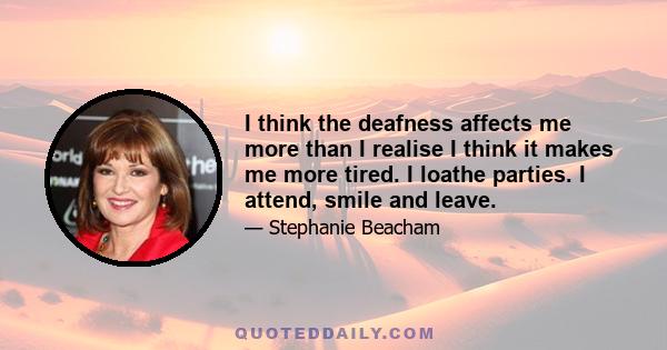 I think the deafness affects me more than I realise I think it makes me more tired. I loathe parties. I attend, smile and leave.