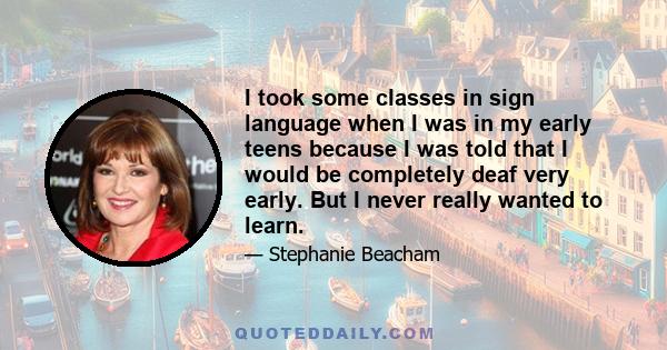 I took some classes in sign language when I was in my early teens because I was told that I would be completely deaf very early. But I never really wanted to learn.