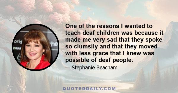 One of the reasons I wanted to teach deaf children was because it made me very sad that they spoke so clumsily and that they moved with less grace that I knew was possible of deaf people.