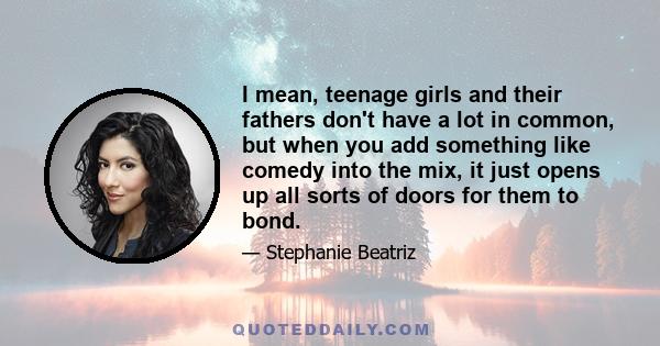 I mean, teenage girls and their fathers don't have a lot in common, but when you add something like comedy into the mix, it just opens up all sorts of doors for them to bond.