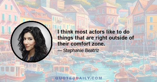 I think most actors like to do things that are right outside of their comfort zone.