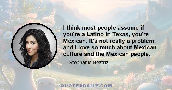 I think most people assume if you're a Latino in Texas, you're Mexican. It's not really a problem, and I love so much about Mexican culture and the Mexican people.