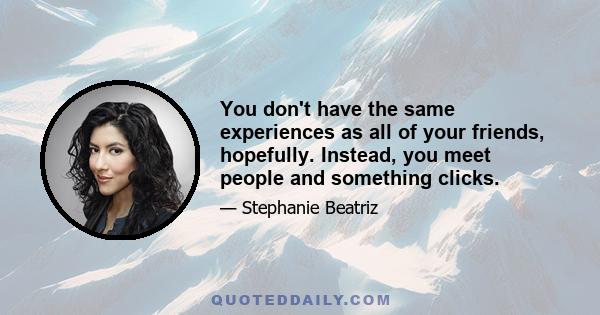 You don't have the same experiences as all of your friends, hopefully. Instead, you meet people and something clicks.