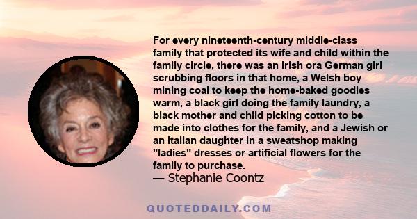 For every nineteenth-century middle-class family that protected its wife and child within the family circle, there was an Irish ora German girl scrubbing floors in that home, a Welsh boy mining coal to keep the