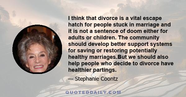 I think that divorce is a vital escape hatch for people stuck in marriage and it is not a sentence of doom either for adults or children. The community should develop better support systems for saving or restoring