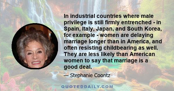 In industrial countries where male privilege is still firmly entrenched - in Spain, Italy, Japan, and South Korea, for example - women are delaying marriage longer than in America, and often resisting childbearing as