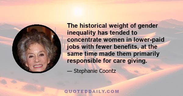 The historical weight of gender inequality has tended to concentrate women in lower-paid jobs with fewer benefits, at the same time made them primarily responsible for care giving.