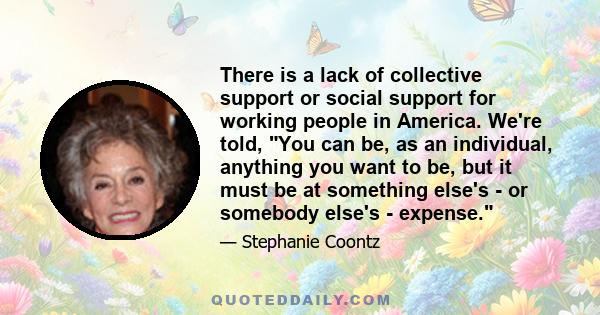 There is a lack of collective support or social support for working people in America. We're told, You can be, as an individual, anything you want to be, but it must be at something else's - or somebody else's - expense.