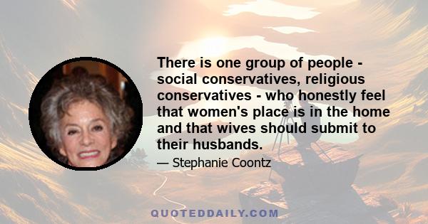 There is one group of people - social conservatives, religious conservatives - who honestly feel that women's place is in the home and that wives should submit to their husbands.