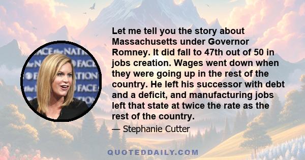 Let me tell you the story about Massachusetts under Governor Romney. It did fall to 47th out of 50 in jobs creation. Wages went down when they were going up in the rest of the country. He left his successor with debt