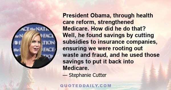 President Obama, through health care reform, strengthened Medicare. How did he do that? Well, he found savings by cutting subsidies to insurance companies, ensuring we were rooting out waste and fraud, and he used those 