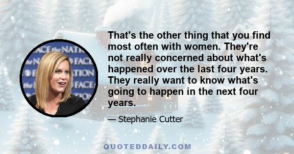 That's the other thing that you find most often with women. They're not really concerned about what's happened over the last four years. They really want to know what's going to happen in the next four years.