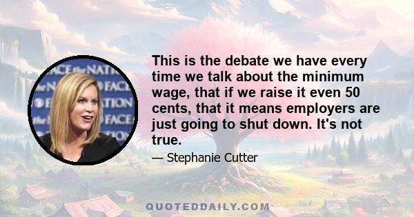 This is the debate we have every time we talk about the minimum wage, that if we raise it even 50 cents, that it means employers are just going to shut down. It's not true.