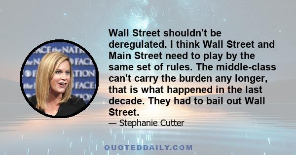 Wall Street shouldn't be deregulated. I think Wall Street and Main Street need to play by the same set of rules. The middle-class can't carry the burden any longer, that is what happened in the last decade. They had to