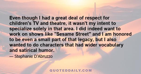 Even though I had a great deal of respect for children's TV and theatre, it wasn't my intent to specialize solely in that area. I did indeed want to work on shows like Sesame Street and I am honored to be even a small