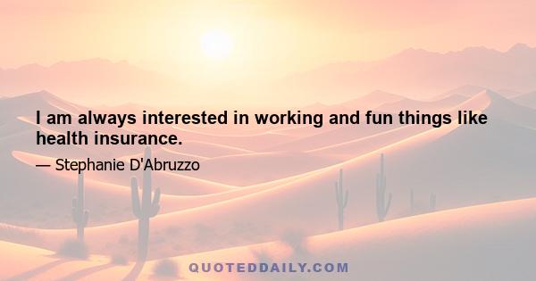 I am always interested in working and fun things like health insurance.