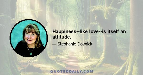 Happiness--like love--is itself an attitude.