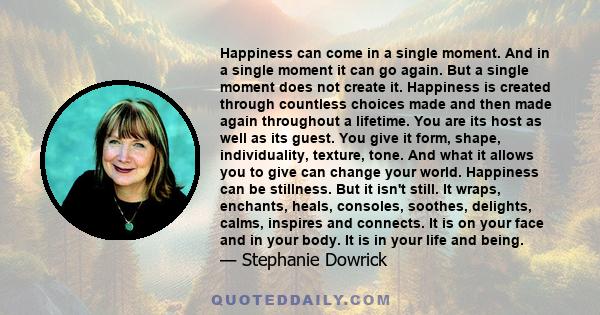 Happiness can come in a single moment. And in a single moment it can go again. But a single moment does not create it. Happiness is created through countless choices made and then made again throughout a lifetime. You