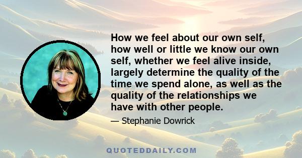 How we feel about our own self, how well or little we know our own self, whether we feel alive inside, largely determine the quality of the time we spend alone, as well as the quality of the relationships we have with