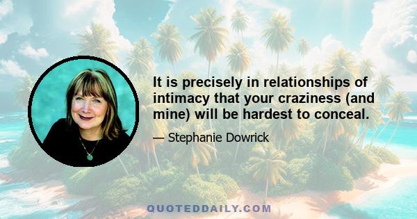 It is precisely in relationships of intimacy that your craziness (and mine) will be hardest to conceal.