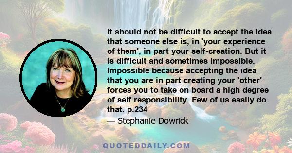 It should not be difficult to accept the idea that someone else is, in 'your experience of them', in part your self-creation. But it is difficult and sometimes impossible. Impossible because accepting the idea that you