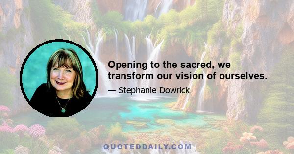 Opening to the sacred, we transform our vision of ourselves.