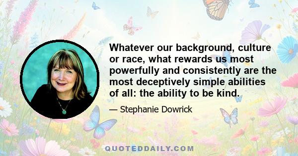 Whatever our background, culture or race, what rewards us most powerfully and consistently are the most deceptively simple abilities of all: the ability to be kind.