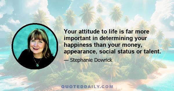 Your attitude to life is far more important in determining your happiness than your money, appearance, social status or talent.