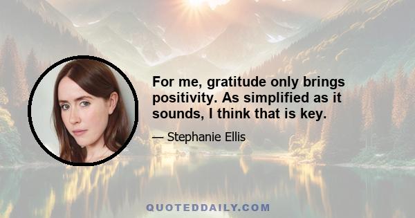 For me, gratitude only brings positivity. As simplified as it sounds, I think that is key.