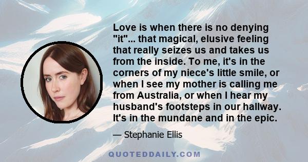 Love is when there is no denying it... that magical, elusive feeling that really seizes us and takes us from the inside. To me, it's in the corners of my niece's little smile, or when I see my mother is calling me from