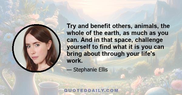 Try and benefit others, animals, the whole of the earth, as much as you can. And in that space, challenge yourself to find what it is you can bring about through your life's work.