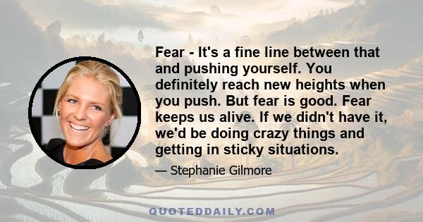 Fear - It's a fine line between that and pushing yourself. You definitely reach new heights when you push. But fear is good. Fear keeps us alive. If we didn't have it, we'd be doing crazy things and getting in sticky