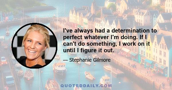 I've always had a determination to perfect whatever I'm doing. If I can't do something, I work on it until I figure it out.