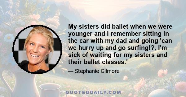 My sisters did ballet when we were younger and I remember sitting in the car with my dad and going 'can we hurry up and go surfing!?, I'm sick of waiting for my sisters and their ballet classes.'