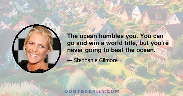 The ocean humbles you. You can go and win a world title, but you're never going to beat the ocean.