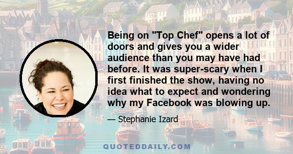 Being on Top Chef opens a lot of doors and gives you a wider audience than you may have had before. It was super-scary when I first finished the show, having no idea what to expect and wondering why my Facebook was