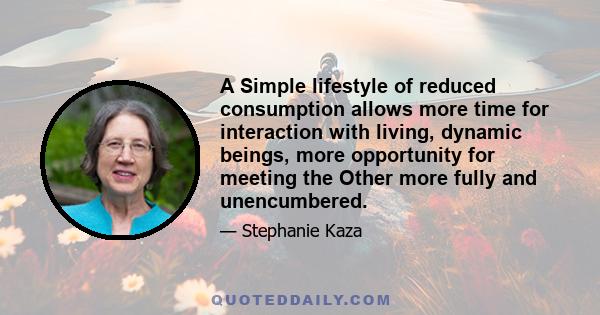 A Simple lifestyle of reduced consumption allows more time for interaction with living, dynamic beings, more opportunity for meeting the Other more fully and unencumbered.